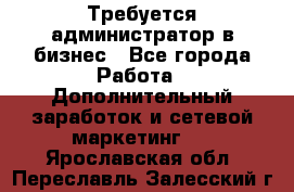 Требуется администратор в бизнес - Все города Работа » Дополнительный заработок и сетевой маркетинг   . Ярославская обл.,Переславль-Залесский г.